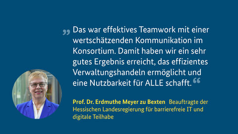 Prof. Dr. Meyer zu Bexten, Beauftragte der Hessischen Landesregierung für barrierefreie IT und digitale Teilhabe Bild von Prof. Dr. Meyer zu Bexten mit einem Zitat: Das war effektives Teamwork mit einer wertschätzenden Kommunikation im Konsortium. Damit haben wir ein  sehr gutes Ergebnis erreicht, das effizientes Verwaltungshandeln ermöglicht und eine Nutzbarkeit für ALLE schafft.